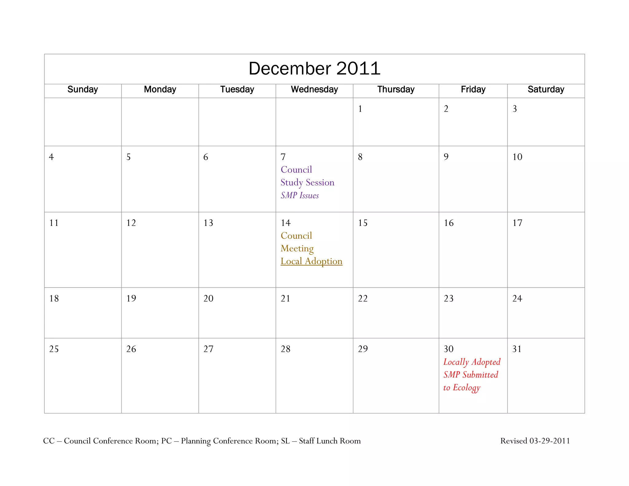 December 2011
      Sunday              Monday              Tuesday             Wednesday           Thursday        Friday            Saturday

                                                                                 1               2                 3



 4                   5                   6                   7                   8               9                 10
                                                             Council
                                                             Study Session
                                                             SMP Issues

 11                  12                  13                  14                  15              16                17
                                                             Council
                                                             Meeting
                                                             Local Adoption


 18                  19                  20                  21                  22              23                24



 25                  26                  27                  28                  29              30                31
                                                                                                 Locally Adopted
                                                                                                 SMP Submitted
                                                                                                 to Ecology



CC – Council Conference Room; PC – Planning Conference Room; SL – Staff Lunch Room                             Revised 03-29-2011
 