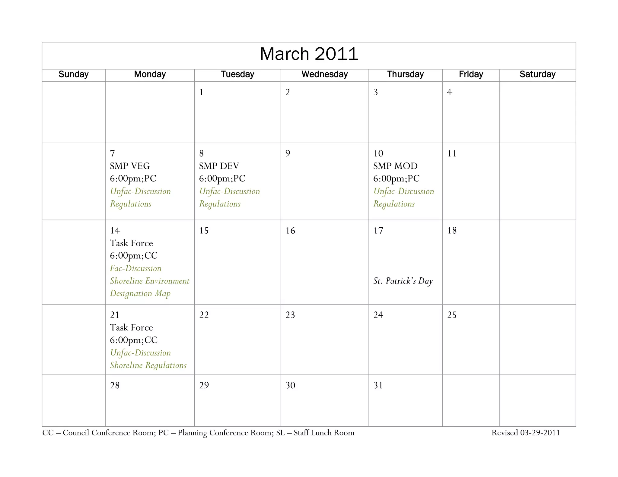 March 2011
    Sunday              Monday                Tuesday               Wednesday             Thursday            Friday          Saturday
                                         1                     2                     3                   4




                 7                       8                     9                     10                  11
                 SMP VEG                 SMP DEV                                     SMP MOD
                 6:00pm;PC               6:00pm;PC                                   6:00pm;PC
                 Unfac-Discussion        Unfac-Discussion                            Unfac-Discussion
                 Regulations             Regulations                                 Regulations

                 14                    15                      16                    17                  18
                 Task Force
                 6:00pm;CC
                 Fac-Discussion
                 Shoreline Environment                                               St. Patrick’s Day
                 Designation Map

                 21                      22                    23                    24                  25
                 Task Force
                 6:00pm;CC
                 Unfac-Discussion
                 Shoreline Regulations
                 28                      29                    30                    31



CC – Council Conference Room; PC – Planning Conference Room; SL – Staff Lunch Room                                     Revised 03-29-2011
 