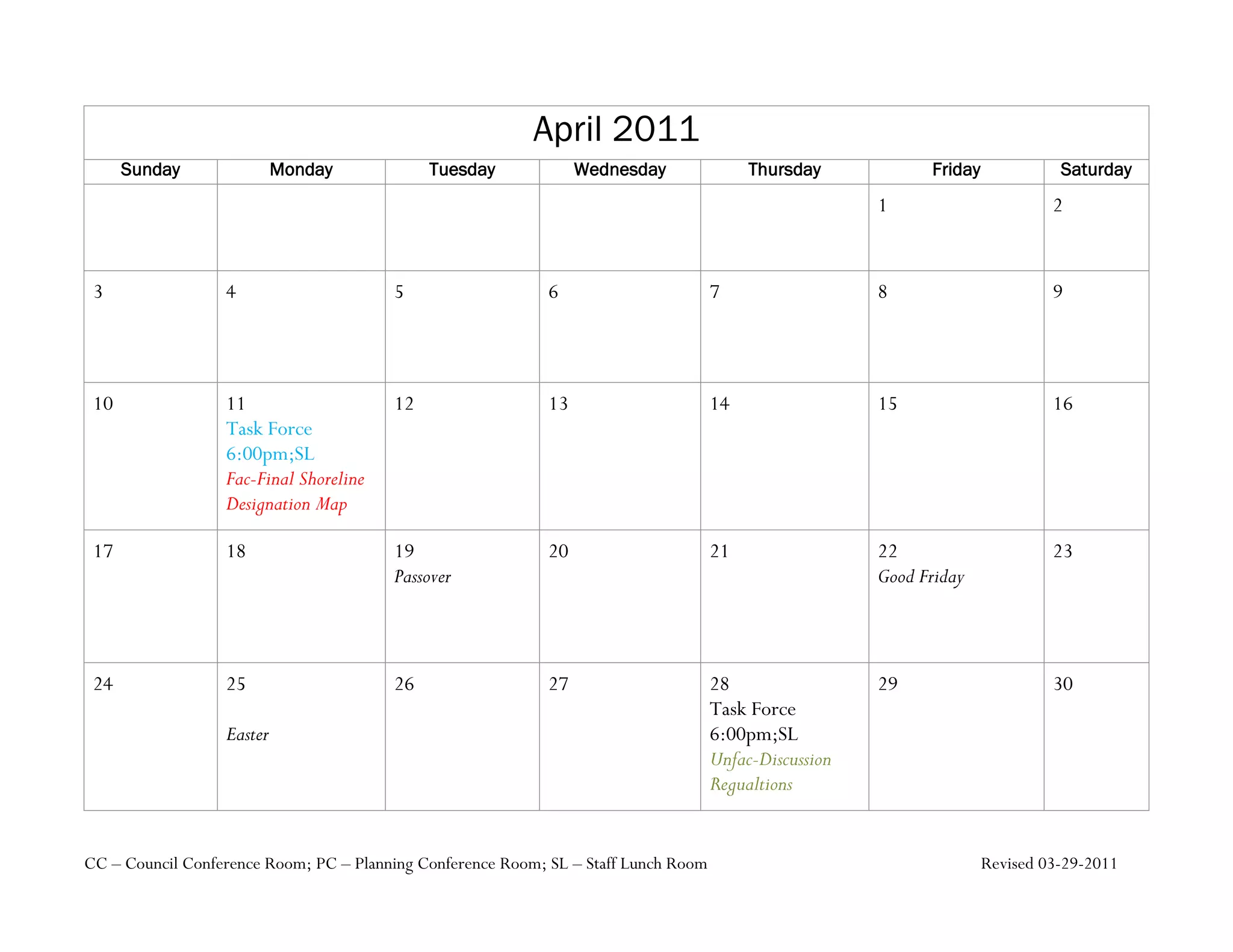 April 2011
      Sunday               Monday            Tuesday              Wednesday               Thursday            Friday             Saturday
                                                                                                        1                       2


 3                4                     5                    6                       7                  8                       9




 10               11                    12                   13                      14                 15                      16
                  Task Force
                  6:00pm;SL
                  Fac-Final Shoreline
                  Designation Map

 17               18                    19                   20                      21                 22                      23
                                        Passover                                                        Good Friday



 24               25                    26                   27                      28                 29                      30
                                                                                     Task Force
                  Easter                                                             6:00pm;SL
                                                                                     Unfac-Discussion
                                                                                     Regualtions


CC – Council Conference Room; PC – Planning Conference Room; SL – Staff Lunch Room                                     Revised 03-29-2011
 