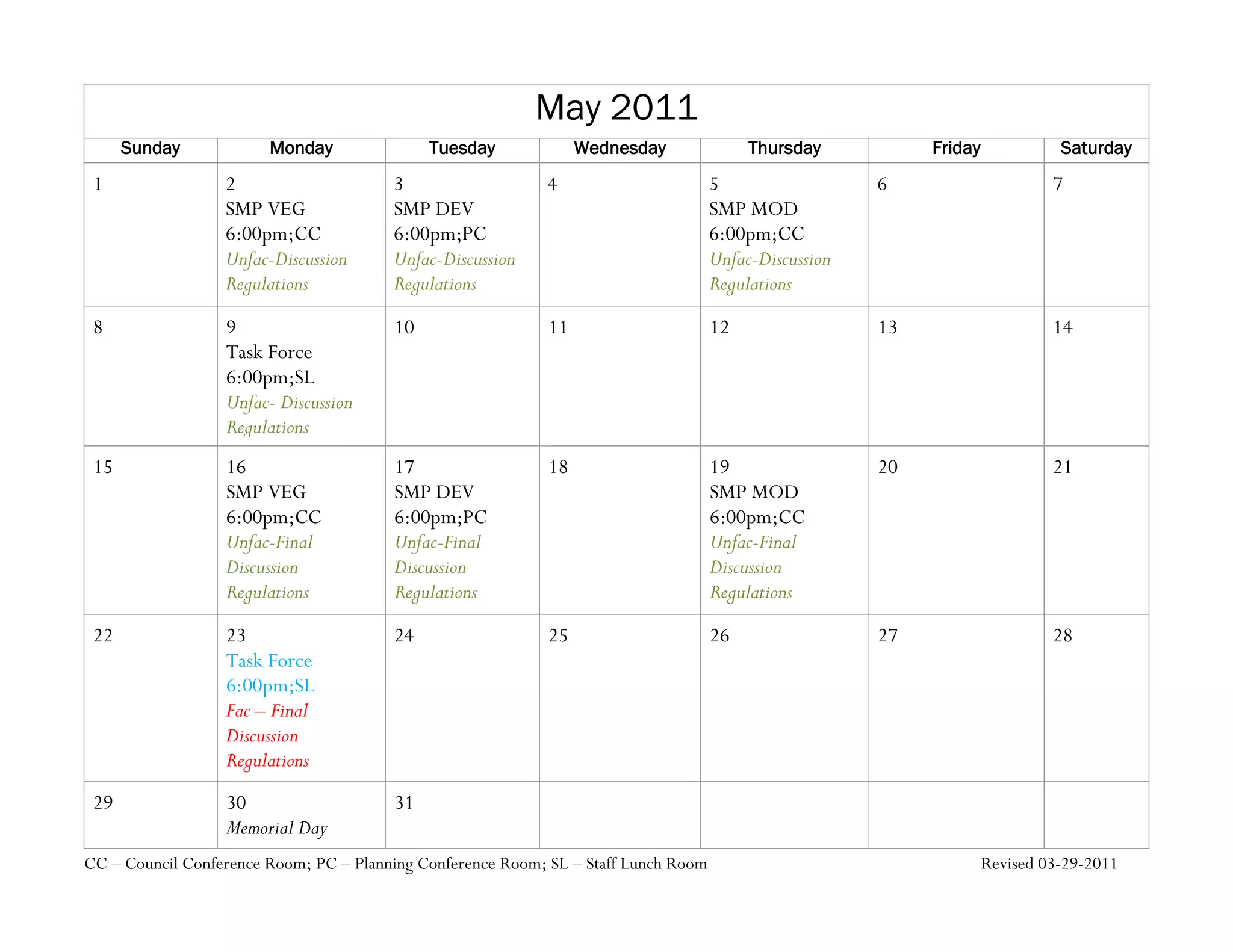 May 2011
      Sunday            Monday               Tuesday              Wednesday               Thursday           Friday             Saturday
 1                2                     3                   4                        5                  6                      7
                  SMP VEG               SMP DEV                                      SMP MOD
                  6:00pm;CC             6:00pm;PC                                    6:00pm;CC
                  Unfac-Discussion      Unfac-Discussion                             Unfac-Discussion
                  Regulations           Regulations                                  Regulations
 8                9                     10                   11                      12                 13                     14
                  Task Force
                  6:00pm;SL
                  Unfac- Discussion
                  Regulations
 15               16                    17                   18                      19                 20                     21
                  SMP VEG               SMP DEV                                      SMP MOD
                  6:00pm;CC             6:00pm;PC                                    6:00pm;CC
                  Unfac-Final           Unfac-Final                                  Unfac-Final
                  Discussion            Discussion                                   Discussion
                  Regulations           Regulations                                  Regulations
 22               23                    24                   25                      26                 27                     28
                  Task Force
                  6:00pm;SL
                  Fac – Final
                  Discussion
                  Regulations
 29               30                    31
                  Memorial Day
CC – Council Conference Room; PC – Planning Conference Room; SL – Staff Lunch Room                                    Revised 03-29-2011
 