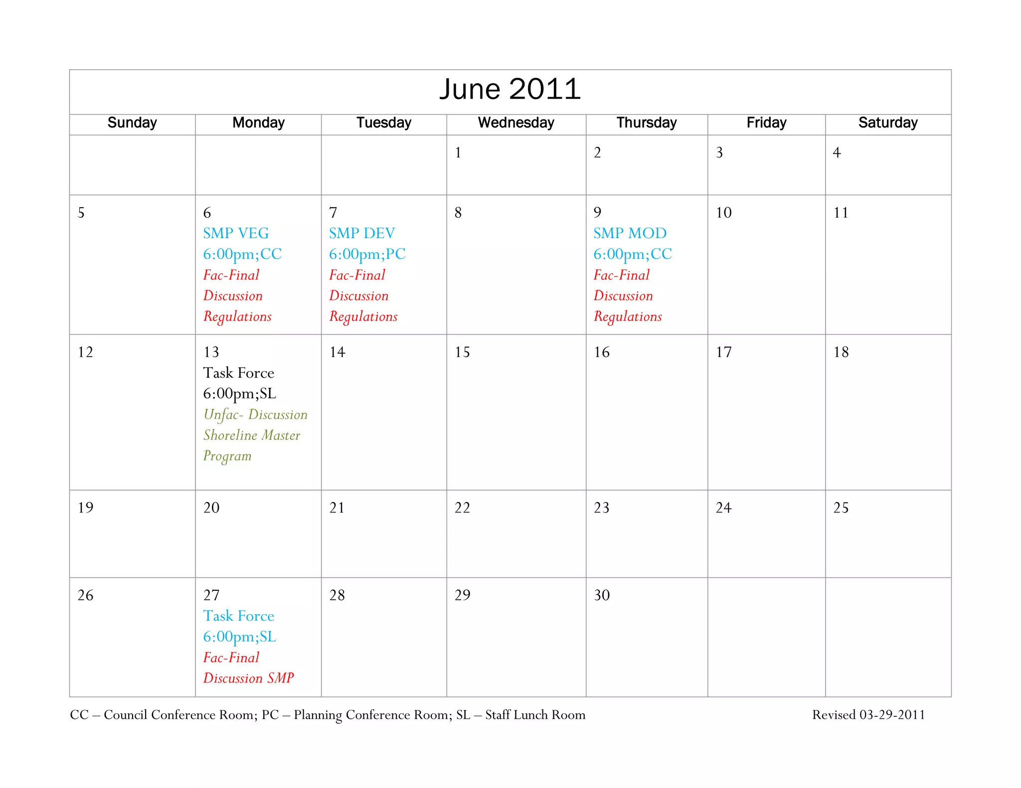 June 2011
      Sunday              Monday              Tuesday             Wednesday               Thursday        Friday           Saturday
                                                             1                       2               3                4


 5                   6                   7                   8                       9               10               11
                     SMP VEG             SMP DEV                                     SMP MOD
                     6:00pm;CC           6:00pm;PC                                   6:00pm;CC
                     Fac-Final           Fac-Final                                   Fac-Final
                     Discussion          Discussion                                  Discussion
                     Regulations         Regulations                                 Regulations
 12                  13                  14                  15                      16              17               18
                     Task Force
                     6:00pm;SL
                     Unfac- Discussion
                     Shoreline Master
                     Program

 19                  20                  21                  22                      23              24               25



 26                  27                  28                  29                      30
                     Task Force
                     6:00pm;SL
                     Fac-Final
                     Discussion SMP

CC – Council Conference Room; PC – Planning Conference Room; SL – Staff Lunch Room                                 Revised 03-29-2011
 