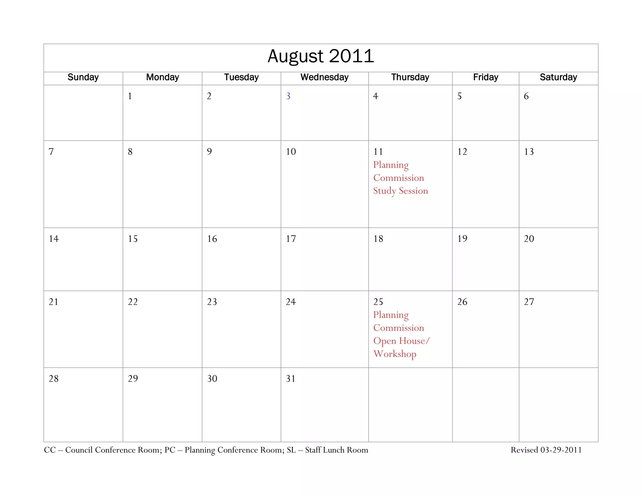 August 2011
      Sunday              Monday              Tuesday             Wednesday               Thursday        Friday           Saturday
                     1                   2                   3                       4               5                6



 7                   8                   9                   10                      11              12               13
                                                                                     Planning
                                                                                     Commission
                                                                                     Study Session



 14                  15                  16                  17                      18              19               20




 21                  22                  23                  24                      25              26               27
                                                                                     Planning
                                                                                     Commission
                                                                                     Open House/
                                                                                     Workshop

 28                  29                  30                  31




CC – Council Conference Room; PC – Planning Conference Room; SL – Staff Lunch Room                                 Revised 03-29-2011
 