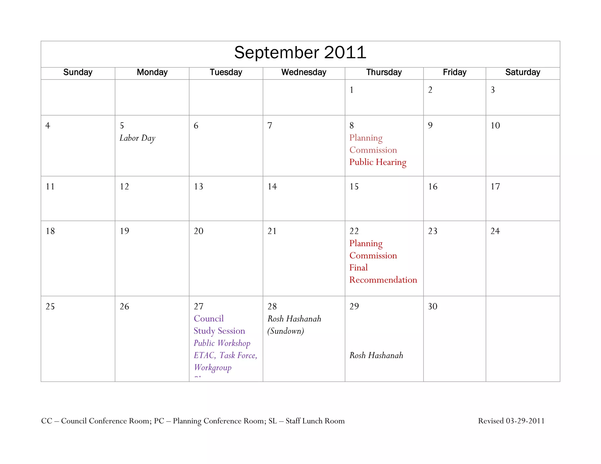 September 2011
      Sunday              Monday              Tuesday             Wednesday               Thursday         Friday           Saturday
                                                                                     1                2                3


 4                   5                   6                   7                       8                9                10
                     Labor Day                                                       Planning
                                                                                     Commission
                                                                                     Public Hearing

 11                  12                  13                  14                      15               16               17



 18                  19                  20                  21                      22             23                 24
                                                                                     Planning
                                                                                     Commission
                                                                                     Final
                                                                                     Recommendation

 25                  26                  27                28                        29               30
                                         Council           Rosh Hashanah
                                         Study Session     (Sundown)
                                         Public Workshop
                                         ETAC, Task Force,                           Rosh Hashanah
                                         Workgroup
                                         Planning
                                         Commission,
                                         Ecology
CC – Council Conference Room; PC – Planning Conference Room; SL – Staff Lunch Room                                  Revised 03-29-2011
 