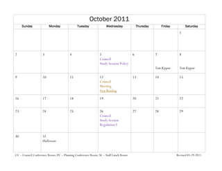 October 2011
     Sunday              Monday              Tuesday              Wednesday              Thursday        Friday          Saturday
                                                                                                                    1




2                   3                  4                     5                       6              7               8
                                                             Council
                                                             Study Session Policy
                                                                                                    Yom Kippur      Yom Kippur

9                   10                 11                    12                      13             14              15
                                                             Council
                                                             Meeting
                                                             First Reading

16                  17                 18                    19                      20             21              22


23                  24                 25                    26                      27             28              29
                                                             Council
                                                             Study Session
                                                             Regulation I

30                  31
                    Halloween


CC – Council Conference Room; PC – Planning Conference Room; SL – Staff Lunch Room                                Revised 03-29-2011
 