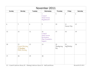 November 2011
     Sunday              Monday              Tuesday              Wednesday              Thursday        Friday            Saturday
                                       1                     2                       3              4                 5
                                                             Council
                                                             Study Session
                                                             Regulation II

6                   7                  8                     9                       10             11                12
                                                                                                    Veteran’s Day


13                  14                 15                    16                      17             18                19
                                                             Council
                                                             Study Session
                                                             Restoration
                                                             Plan/Cumulative
                                                             Impacts
20                  21              22                       23                      24             25                26
                    Council Meeting                                                  Thanksgiving   Staff Holiday
                    2nd Reading/                                                     Day
                    Public Hearing


27                  28                 29                    30




CC – Council Conference Room; PC – Planning Conference Room; SL – Staff Lunch Room                                  Revised 03-29-2011
 