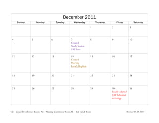 December 2011
      Sunday              Monday              Tuesday             Wednesday           Thursday        Friday            Saturday

                                                                                 1               2                 3



 4                   5                   6                   7                   8               9                 10
                                                             Council
                                                             Study Session
                                                             SMP Issues

 11                  12                  13                  14                  15              16                17
                                                             Council
                                                             Meeting
                                                             Local Adoption


 18                  19                  20                  21                  22              23                24



 25                  26                  27                  28                  29              30                31
                                                                                                 Locally Adopted
                                                                                                 SMP Submitted
                                                                                                 to Ecology



CC – Council Conference Room; PC – Planning Conference Room; SL – Staff Lunch Room                             Revised 03-29-2011
 