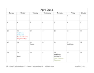 April 2011
      Sunday               Monday            Tuesday              Wednesday               Thursday            Friday             Saturday
                                                                                                        1                       2


 3                4                     5                    6                       7                  8                       9




 10               11                    12                   13                      14                 15                      16
                  Task Force
                  6:00pm;SL
                  Fac-Final Shoreline
                  Designation Map

 17               18                    19                   20                      21                 22                      23
                                        Passover                                                        Good Friday



 24               25                    26                   27                      28                 29                      30
                                                                                     Task Force
                  Easter                                                             6:00pm;SL
                                                                                     Unfac-Discussion
                                                                                     Regualtions


CC – Council Conference Room; PC – Planning Conference Room; SL – Staff Lunch Room                                     Revised 03-29-2011
 