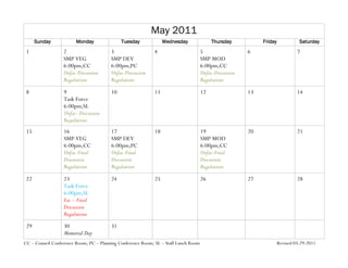 May 2011
      Sunday            Monday               Tuesday              Wednesday               Thursday           Friday             Saturday
 1                2                     3                   4                        5                  6                      7
                  SMP VEG               SMP DEV                                      SMP MOD
                  6:00pm;CC             6:00pm;PC                                    6:00pm;CC
                  Unfac-Discussion      Unfac-Discussion                             Unfac-Discussion
                  Regulations           Regulations                                  Regulations
 8                9                     10                   11                      12                 13                     14
                  Task Force
                  6:00pm;SL
                  Unfac- Discussion
                  Regulations
 15               16                    17                   18                      19                 20                     21
                  SMP VEG               SMP DEV                                      SMP MOD
                  6:00pm;CC             6:00pm;PC                                    6:00pm;CC
                  Unfac-Final           Unfac-Final                                  Unfac-Final
                  Discussion            Discussion                                   Discussion
                  Regulations           Regulations                                  Regulations
 22               23                    24                   25                      26                 27                     28
                  Task Force
                  6:00pm;SL
                  Fac – Final
                  Discussion
                  Regulations
 29               30                    31
                  Memorial Day
CC – Council Conference Room; PC – Planning Conference Room; SL – Staff Lunch Room                                    Revised 03-29-2011
 