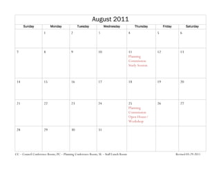 August 2011
      Sunday              Monday              Tuesday             Wednesday               Thursday        Friday           Saturday
                     1                   2                   3                       4               5                6



 7                   8                   9                   10                      11              12               13
                                                                                     Planning
                                                                                     Commission
                                                                                     Study Session



 14                  15                  16                  17                      18              19               20




 21                  22                  23                  24                      25              26               27
                                                                                     Planning
                                                                                     Commission
                                                                                     Open House/
                                                                                     Workshop

 28                  29                  30                  31




CC – Council Conference Room; PC – Planning Conference Room; SL – Staff Lunch Room                                 Revised 03-29-2011
 
