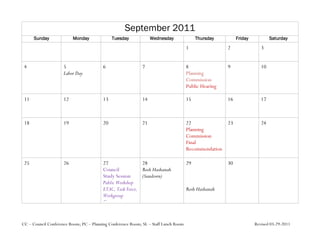 September 2011
      Sunday              Monday              Tuesday             Wednesday               Thursday         Friday           Saturday
                                                                                     1                2                3


 4                   5                   6                   7                       8                9                10
                     Labor Day                                                       Planning
                                                                                     Commission
                                                                                     Public Hearing

 11                  12                  13                  14                      15               16               17



 18                  19                  20                  21                      22             23                 24
                                                                                     Planning
                                                                                     Commission
                                                                                     Final
                                                                                     Recommendation

 25                  26                  27                28                        29               30
                                         Council           Rosh Hashanah
                                         Study Session     (Sundown)
                                         Public Workshop
                                         ETAC, Task Force,                           Rosh Hashanah
                                         Workgroup
                                         Planning
                                         Commission,
                                         Ecology
CC – Council Conference Room; PC – Planning Conference Room; SL – Staff Lunch Room                                  Revised 03-29-2011
 