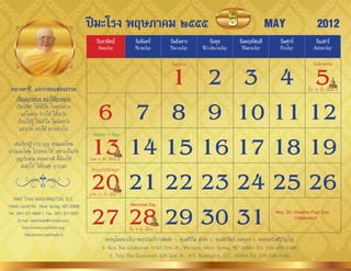 ปีมะโรง พฤษภาคม ๒๕๕๕                                                                     MAY                    2012
                                                วันอาทิตย์            วันจันทร์          วันอังคาร      วันพุธ          วันพฤหัสบดี         วันศุกร์        วันเสาร์
                                                 Sunday               Monday             Tuesday      Wednesday          Thursday           Friday         Saturday



                                                    1 2 3 4 5
                                                                                         วันแรงงำน                                                        วันฉัตรมงคล


 หลวงตาชี...แจกกลอนสอนธรรม                                                                                                                              ขึ้น 15 ค�่ำ เดือน 6



                                              6 7 8 9 10 11 12
     เรียนทุกอย่าง อย่าใช้ทุกอย่าง
     เรียนวิชำ ให้เข้ำใจ ในทุกอย่ำง
        แต่ในทำง กำรใช้ ให้ระวัง
      เรียนให้รู้ ให้เข้ำใจ ไม่ผิดหวัง
       แต่ระวัง อย่ำใช้ ทุกอย่ำงไป


                                             13 14 15 16 17 18 19
                                              Mother’s Day
  เช่นเรียนรู้ บำป-บุญ คุณและโทษ
บำปและโทษ โปรดอย่ำใช้ เพรำะเป็นภัย
   บุญกับคุณ หนุนทำงดี นี้ต้องใช้            แรม 8 ค�่ำ เดือน 6
      จะส่งให้ ได้รับสุข ทุกเวลำ

                                             20 21 22 23 24 25 26
                                              ท�ำบุญวันวิสำขบูชำ


                                             แรม 15 ค�่ำ เดือน 6
   WAT THAI WASHINGTON, D.C.


                                             27 28 29 30 31
13440 Layhill Rd., Silver Spring, MD 20906                         Memorial Day
Tel. (301) 871-8660-1, Fax. (301) 871-5007                                                                                                May 20: Visakha Puja Day
      E-mail: watthaidc@hotmail.com,                                                                                                              Celebration
         http://www.watthaidc.org,                                 ขึ้น 8 ค�่ำ เดือน 7
          http://www.watthaidc.tv
                                                     ขออนุโมทนำเจ้ำภำพอุปถัมภ์กำรพิมพ์: 1. คุณศิวิไล สำมัง 2. คุณชัยรัตน์ เจตบุตร 3. ครอบครัวศรีภิญโญ
                                                    4. Nava Thai Restaurant 11301 Fern St., Wheaton, Silver Spring, MD 20902 Tel. 240-430-0495
                                                        5. Talay Thai Restaurant 406 First St., S-E. Washington, D.C. 20003 Tel. 202-546-5100
 