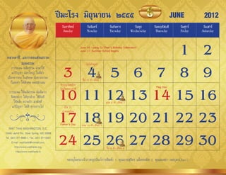 ปีมะโรง มิถุนายน ๒๕๕๕                                                                      JUNE          2012
                                               วันอาทิตย์            วันจันทร์             วันอังคาร            วันพุธ    วันพฤหัสบดี     วันศุกร์    วันเสาร์
                                                Sunday               Monday                Tuesday            Wednesday    Thursday       Friday     Saturday




 หลวงตาชี...แจกกลอนสอนธรรม
               ระดมธรรม
                                                             1 2June 10: Luang Ta Chee’s Birthday Celebration
                                                                June 17: Summer School Begins




                                              3 4 5 6 7 8 9
                                                                     วันวิสำขบูชำ
       กำรระดม พลังธรรม น�ำมำใช้
       แก้ปัญหำ น้อยใหญ่ ในที่ต่�ำ
  เนื่องจำกคน ในสังคม นั่นขำดธรรม                                ขึ้น 15 ค�่ำ เดือน 7
      ก็เลยท�ำ ให้สังคม จมปลักเลน             ท�ำบุญวันคล้ำย


                                             10 11 12 13 14 15 16
                                                                                                                           Flag Day
                                              วันเกิดหลวงตำชี
   กำรระดม ใช้พลังธรรม นั่นดีมำก
    จึงขอฝำก ให้ทุกฝ่ำย ใช้ทันที
       ใช้พลัง ควำมรัก สำมัคคี                                                          แรม 8 ค�่ำ เดือน 7
     แก้ปัญหำ ได้ดี ทุกอย่ำงไป                   เปิด รร.



   WAT THAI WASHINGTON, D.C.
                                             17 18 19 20 21 22 23
                                                ภำคฤดูร้อน


                                              Father’s Day       แรม 14 ค�่ำ เดือน 7



                                             24 25 26 27 28 29 30
13440 Layhill Rd., Silver Spring, MD 20906
Tel. (301) 871-8660-1, Fax. (301) 871-5007
      E-mail: watthaidc@hotmail.com,
         http://www.watthaidc.org,                                                      ขึ้น 8 ค�่ำ เดือน 8
          http://www.watthaidc.tv

                                                    ขออนุโมทนำเจ้ำภำพอุปถัมภ์กำรพิมพ์: 1. คุณยำยสุจิตร แม็คคอมิค 2. คุณมนชยำ เจตบุตร(June)
 