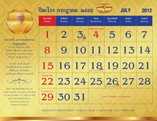ปีมะโรง กรกฎาคม ๒๕๕๕                                                                                   JULY         2012
                                                วันอาทิตย์        วันจันทร์      วันอังคาร               วันพุธ               วันพฤหัสบดี            วันศุกร์    วันเสาร์
                                                 Sunday           Monday         Tuesday               Wednesday               Thursday              Friday     Saturday



                                              1 2 3 4 5 6 7
                                                                                                     Independence Day




 หลวงตาชี...แจกกลอนสอนธรรม                                                    ขึ้น 15 ค�่ำ เดือน 8
            ธรรมผู้ครองเรือน
       ฆรำวำส มีพระธรรม น�ำชีวิต
  เป็นนิมิต เครื่องหมำย คลำยปัญหำ
  อยู่ครองเรือน ด้วยธรรม น�ำปัญญำ
      ไร้ปัญหำ สงบสุข ทุกประกำร
                                              8 9 10 11 12 13 14                                     แรม 8 ค�่ำ เดือน 8

       ฆรำวำส ต้องมี ธรรมะสี่
   คือต้องมี สัจจะทมะ สองประกำร
       มีขันตี จำคะ เข้ำประสำน
  รวมเป็นธรรมะ สี่ประกำร ครบพอดี
                                             15 16 17 18 19 20 21                                    แรม 15 ค�่ำ เดือน 8



                                             22 23 24 25 26 27 28
                                              Parents’ Day




                                                                                                                           ขึ้น 8 ค�่ำ เดือน 8(8)
   WAT THAI WASHINGTON, D.C.


                                             29 30 31
13440 Layhill Rd., Silver Spring, MD 20906   ท�ำบุญวันเข้ำพรรษำ
Tel. (301) 871-8660-1, Fax. (301) 871-5007                                                                            June 29: Buddhist Lent Ceremony
      E-mail: watthaidc@hotmail.com,
         http://www.watthaidc.org,
          http://www.watthaidc.tv

                                              ขออนุโมทนำเจ้ำภำพอุปถัมภ์กำรพิมพ์: 1. คุณสุกำนดำ เจตบุตร 2. คุณยำยทองพูน Hansen พร้อมครอบครัว
 