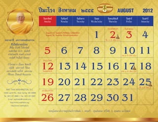 ปีมะโรง สิงหาคม ๒๕๕๕                                                                  AUGUST                                2012
                                               วันอาทิตย์           วันจันทร์         วันอังคาร     วันพุธ         วันพฤหัสบดี                   วันศุกร์              วันเสาร์
                                                Sunday              Monday            Tuesday     Wednesday         Thursday                     Friday               Saturday



                                                       1 2 3 4
                                                                                                                    วันอำสำฬหบูชำ              วันเข้ำพรรษำ
                                                   August 12: Queen’s Birthday Celebration
                                                   August 26: Summer School Graduation

 หลวงตาชี...แจกกลอนสอนธรรม                                                                                       ขึ้น 15 ค�่ำ เดือน 8(8)



                                              5 6 7 8 9 10 11
        สิริเป็นที่มาแห่งโภคะ
      สิรินั้น เป็นศรี ให้มีทรัพย์
     คนมีทรัพย์ นับว่ำ คนมีศรี
     ทรัพย์สมบัติ ย่อมมี แก่คนดี                                                                                                           แรม 8 ค�่ำ เดือน 8(8)
      คนมีศรี จึงเป็นที่ มีมงคล


                                             12 13 14 15 16 17 18
                                               ท�ำบุญวันแม่
    ถ้ำใครอยำก เป็นคน มีสมบัติ
       ปฏิบัติ แต่ควำมดี ก็มีผล
   เพรำะสมบัติ จะมีได้ เฉพำะคน                วันแม่แห่งชำติ                                                                               แรม 15 ค�่ำ เดือน 8(8)
    ที่ฝึกตน เป็นคนดี มีคุณธรรม



   WAT THAI WASHINGTON, D.C.
                                             19 20 21 22 23 24 25
                                              มอบสัมฤทธิบัตร
                                                                                                                                                                    ขึ้น 8 ค�่ำ เดือน 9



                                             26 27 28 29 30 31
13440 Layhill Rd., Silver Spring, MD 20906    รร. ภำคฤดูร้อน
Tel. (301) 871-8660-1, Fax. (301) 871-5007
      E-mail: watthaidc@hotmail.com,
         http://www.watthaidc.org,
          http://www.watthaidc.tv

                                                      ขออนุโมทนำเจ้ำภำพอุปถัมภ์กำรพิมพ์: 1. พระทวี - คุณอังคณำ ทวีโชติ, 2. คุณสงบ เนำไธสงค์
 