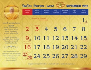 ปีมะโรง กันยายน ๒๕๕๕                                                               SEPTEMBER 2012
                                                  วันอาทิตย์                วันจันทร์         วันอังคาร     วันพุธ      วันพฤหัสบดี         วันศุกร์       วันเสาร์
                                                   Sunday                   Monday            Tuesday     Wednesday      Thursday           Friday        Saturday




 หลวงตาชี...แจกกลอนสอนธรรม
                                                                1      September 16: Sart Thai Day
                                                                                     (Autumn Festival)

                                                                                                                                                       ขึ้น 15 ค�่ำ เดือน 9



                                              2 3 4 5 6 7 8
             มองในแง่ดี                                                    Labor Day
    มองแง่ดี นั่นแหละดี มีค่ำมำก
     คนดีฝำก ให้ทุกคน สนใจกัน
      มองแง่ดี เป็นวิธี ที่ส�ำคัญ
    ควำมรักกัน จะมีได้ เพรำะใฝ่ดี
      มองแง่ดี มีค่ำ น่ำยกย่อง
 เพรำะเป็นช่อง เป็นทำง สร้ำงศักดิ์ศรี
    ให้ทุกคน มีควำมรัก สำมัคคี
     มองแง่ดี จึงเป็นที่ ควรนิยม
                                              9 10 11 12 13 14 15
                                              แรม 8 ค�่ำ เดือน 9                                                                                       แรม 14 ค�่ำ เดือน 9



                                             16 17 18 19 20 21 22
                                              ท�ำบุญวันสำรทไทย



   WAT THAI WASHINGTON, D.C.                 ขึ้น 8 ค�่ำ เดือน 10
13440 Layhill Rd., Silver Spring, MD 20906
Tel. (301) 871-8660-1, Fax. (301) 871-5007   23 24 25 26 27 28 29
      E-mail: watthaidc@hotmail.com,
         http://www.watthaidc.org,
          http://www.watthaidc.tv
                                               30ขึน 15 ค�ำ เดือน 10
                                                   ้      ่

                                                          ขออนุโมทนำเจ้ำภำพอุปถัมภ์กำรพิมพ์: 1. คุณประยูรศรี วรเลิศ 2. คุณสรำวัลย์ เจตบุตร(Jane)
 