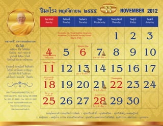 ปีมะโรง พฤศจิกายน ๒๕๕๕                                                                      NOVEMBER 2012
                                                 วันอาทิตย์          วันจันทร์          วันอังคาร            วันพุธ             วันพฤหัสบดี    วันศุกร์    วันเสาร์
                                                  Sunday             Monday             Tuesday            Wednesday             Thursday      Friday     Saturday




 หลวงตาชี...แจกกลอนสอนธรรม
                                                            1 2 3November 18: Royal Kathina Ceremony
                                                                 November 25: Buddhist Sunday School
                                                                              Begins (Fall)




                                                4 5 6 7 8 9 10
               ตีไข่ ใส่สี                                                            Election Day
       คนที่ชอบ ตีไข่ ใส่สีเพื่อน
       ก็เสมือน คนบ้ำ ชอบทำสี
                                               Daylight Saving
       ถูกต�ำหนิ ติเตียน ว่ำไม่ดี               Time ends                                                 แรม 8 ค�ำ เดือน 11
                                                                                                                  ่
    ก็เหมือนสี ที่เอำทำ หน้ำของตน


                                               11 12 13 14 15 16 17
                                               Veterans’ Day

  ด้วยเหตุนี้ ปรำชญ์เมธี จึงเตือนตัก
    ให้รู้จัก อย่ำโง่เขลำ เบำปัญญำ
     เลิกกันที ที่น�ำสี ไปเที่ยวทำ                                                  แรม 14 ค�ำ เดือน 11
                                                                                             ่
   แล้วใบหน้ำ จะผ่องใส ไร้มลทิน                 ท�ำบุญทอดกฐิน


                                               18 19 20 21 22 23 24
                                                                                                                                Thanksgiving
                                                  พระรำชทำน


                                                                                                          ขึน 8 ค�ำ เดือน 12
                                                                                                            ้ ่
   WAT THAI WASHINGTON, D.C.                     เปิด ร.ร. พอ.


                                               25 26 27 28 29 30
13440 Layhill Rd., Silver Spring, MD 20906       ภำคเรียนที่ 1                                              วันลอยกระทง
Tel. (301) 871-8660-1, Fax. (301) 871-5007
      E-mail: watthaidc@hotmail.com,
         http://www.watthaidc.org,                                                                        ขึน 15 ค�ำ เดือน 12
                                                                                                            ้      ่
          http://www.watthaidc.tv
                                                     ขออนุโมทนำเจ้ำภำพอุปถัมภ์กำรพิมพ์: 1. คุณเกรียงศักดิ์ - คุณพิมพ์วิมล - คุณกีรติเพ็ญ เมฆดุษฎีรมย์
                                         2. พ่ออุ้ยเลย - แม่อุ้ยโวย ยำรวง ครอบครัวตำมรักษำ, คุณรสริน และครอบครัวสวัสดีสุข, คุณจีรวรรณ สมัครไทย - บุตรหลำน
 