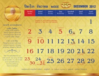 ปีมะโรง ธันวาคม ๒๕๕๕                                                                        DECEMBER 2012
                                                 วันอาทิตย์        วันจันทร์             วันอังคาร     วันพุธ               วันพฤหัสบดี             วันศุกร์          วันเสาร์
                                                  Sunday           Monday                Tuesday     Wednesday               Thursday               Friday           Saturday




 หลวงตาชี...แจกกลอนสอนธรรม
                                                                 1
                                                               December 9: King’s Birthday Celebration
                                                               December 31: New Year’s Eve Celebration




                                               2 3 4 5 6 7 8
          เก่ามีค่า ใหม่มีคุณ                                                                            วันพ่อแห่งชำติ
      กำลเวลำ ล่วงไป และล่วงไป
  ไม่ล่วงไป เปล่ำเปล่ำ เคล้ำควำมดี
  ท�ำประโยชน์ ต่ำงต่ำง สร้ำงควำมดี                                                                                        แรม 8 ค�ำ เดือน 12
                                                                                                                                  ่
     เก่ำอย่ำงนี้ เก่ำมีค่ำ น่ำชมเชย

                                               9 10 11 12 13 14 15
                                                ท�ำบุญวันพ่อ      วันรัฐธรรมนูญ
         เก่ำมีค่ำ อย่ำงนี้ ดีที่สุด
  ซึ่งมนุษย์ ควรเอำอย่ำง อย่ำวำงเฉย
  อย่ำประมำท พลำดท่ำ อย่ำละเลย                                                                                            แรม 15 ค�ำ เดือน 12
                                                                                                                                   ่
 อย่ำเพิกเฉย ปล่อยผลงำน ให้ผ่ำนไป


   WAT THAI WASHINGTON, D.C.
                                              16 17 18 19 20 21 22                                                                              ขึน 8 ค�ำ เดือน 1
                                                                                                                                                  ้ ่
13440 Layhill Rd., Silver Spring, MD 20906
Tel. (301) 871-8660-1, Fax. (301) 871-5007   23 24 25 26 27 28 29                        Christmas




                                               30 31
                                                                       ท�ำบุญวันสิ้นปี
      E-mail: watthaidc@hotmail.com,
         http://www.watthaidc.org,                               New Year’s Eve                                                                 ขึน 15 ค�ำ เดือน 1
                                                                                                                                                  ้      ่
          http://www.watthaidc.tv

                                        ขออนุโมทนำเจ้ำภำพอุปถัมภ์กำรพิมพ์: 1. คุณชูนินทร์ - Mr. DuWayne Angelhart 2. คุณณรงค์ - คุณรัตนำ โชติกเวชกุล
 