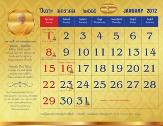 ปีเถาะ มกราคม ๒๕๕๕                                                                                JANUARY 2012
                                                  วันอาทิตย์             วันจันทร์             วันอังคาร           วันพุธ        วันพฤหัสบดี             วันศุกร์    วันเสาร์
                                                   Sunday                Monday                Tuesday           Wednesday        Thursday               Friday     Saturday



                                               1 2 3 4 5 6 7
                                              New Year’s Day
                                               ท�ำบุญวันปีใหม่

 หลวงตาชี...แจกกลอนสอนธรรม                     ขึ้น 8 ค�่ำ เดือน 2



                                               8 9 10 11 12 13 14
       ส่งของเก่า - รับของใหม่
      ขึ้นปีใหม่ รีบท�ำดี อย่ำรอช้ำ
 ท�ำควำมดี ให้ก้ำวหน้ำ ทันเหตุกำรณ์
     ดีเท่ำนั้น จะท�ำให้ อยู่ได้นำน           ขึ้น 15 ค�่ำ เดือน 2
     ดีบันดำล สุขสบำย ทั้งกำยใจ


                                              15 16 17 18 19 20 21
                                                                     Martin Luther King

     เพื่อส่งเสริม ปีใหม่ ให้มีคุณ
    ควรลงทุน ท�ำควำมดี ที่สดใส
      พยำยำม อบรม บ่มจิตใจ                                           แรม 8 ค�่ำ เดือน 2
    ให้ผ่องใส สะอำด ปรำศมลทิน



   WAT THAI WASHINGTON, D.C.
                                              22 23 24 25 26 27 28   แรม 15 ค�่ำ เดือน 2



                                              29 30 31
13440 Layhill Rd., Silver Spring, MD 20906
Tel. (301) 871-8660-1, Fax. (301) 871-5007                                                                           January 1: New Year’s Celebration
      E-mail: watthaidc@hotmail.com,
         http://www.watthaidc.org,                                                         ขึ้น 8 ค�่ำ เดือน 3
          http://www.watthaidc.tv
                                             ขออนุโมทนำเจ้ำภำพอุปถัมภ์กำรพิมพ์: 1. พ่อฤทธิ์ - แม่ประทุมมำ พร้อมบุตร-ธิดำ 2. Mr. Matthew R.G. Regan
 