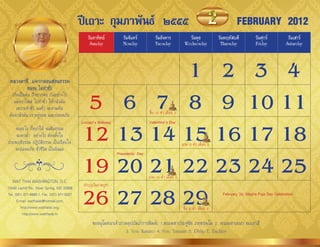 ปีเถาะ กุมภาพันธ์ ๒๕๕๕                                                                       FEBRUARY 2012
                                                วันอาทิตย์           วันจันทร์          วันอังคาร             วันพุธ             วันพฤหัสบดี         วันศุกร์          วันเสาร์
                                                 Sunday              Monday             Tuesday             Wednesday             Thursday           Friday           Saturday




 หลวงตาชี...แจกกลอนสอนธรรม
            คนจน ไม่ทำาชั่ว
                                                        1 2 3 4
   เกิดเป็นคน ถึงยำกจน กันอย่ำงไร
    แต่อย่ำไพล่ ไปท�ำชั่ว ให้กลัวมัน
     เพรำะท�ำชั่ว ผลชั่ว จะตำมทัน
 ต้องกลัวมัน เรำอยู่รอด และปลอดภัย
                                               5 6 7 8 9 10 11                      ขึ้น 15 ค�่ำ เดือน 3



                                              12 13 14 15 16 17 18
                                             Lincoln’s Birthday                     Valentine’s Day
   จนอะไร ก็อย่ำให้ จนศีลธรรม
    จะตกต่�ำ อย่ำงไร ต้องตั้งใจ
ประพฤติธรรม ปฏิบัติธรรม เป็นเรือนใจ                                                                        แรม 8 ค�่ำ เดือน 3
   จะปลอดภัย ชั่วชีวิต เป็นนิจแล


                                              19 20 21 22 23 24 25
                                                                  Presidents’ Day




                                                                                    แรม 14 ค�่ำ เดือน 3
   WAT THAI WASHINGTON, D.C.


                                              26 27 28 29
13440 Layhill Rd., Silver Spring, MD 20906
                                              ท�ำบุญวันมำฆบูชำ
Tel. (301) 871-8660-1, Fax. (301) 871-5007                                                                                         February 26: Magha Puja Day Celebration
      E-mail: watthaidc@hotmail.com,
         http://www.watthaidc.org,                                                                         ขึ้น 8 ค�่ำ เดือน 4
          http://www.watthaidc.tv
                                                   ขออนุโมทนำเจ้ำภำพอุปถัมภ์กำรพิมพ์: 1.พระมหำประดู่ชัย ภทฺทธมฺโม 2. พระมหำเอนก อเนกำสี
                                                                   3. Ven. Kumaro 4. Ven. Yanasiri 5. Philip E. Buckley
 