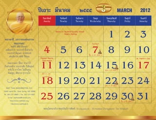 ปีเถาะ มีนาคม                                ๒๕๕๕                                            MARCH                           2012
                                                วันอาทิตย์          วันจันทร์         วันอังคาร       วันพุธ                วันพฤหัสบดี              วันศุกร์             วันเสาร์
                                                 Sunday             Monday            Tuesday       Wednesday                Thursday                Friday              Saturday




 หลวงตาชี...แจกกลอนสอนธรรม
             คนเบรกแตก
                                                           1 2 3March 18: Buddhist Sunday School
                                                                          Begins (Spring)




                                               4 5 6 7 8 9 10
                                                                                                       วันมำฆบูชำ
         คนที่มี สติดี มีคุณค่ำ
  เหมือนกับว่ำ รถเบรกดี นี้คล้ำยกัน
    รถเบรกดี มีคุณค่ำ น่ำอัศจรรย์
      เช่นเดียวกัน สติดี ก็มีคุณ                                                                   ขึ้น 15 ค�่ำ เดือน 4
                                              Daylight Saving                                                                                                         St. Patrick’s Day



                                              11 12 13 14 15 16 17
                                               Time begins
    คนเบรกแตก นี้หนำ ท่ำนว่ำไว้
 ก็คล้ำยคล้ำย รถเบรกเสีย ก็เสียศูนย์
     จะขับไป ทำงไหน ไม่เป็นคุณ                                                                                            แรม 8 ค�่ำ เดือน 4
     มีแต่สูญ เสียหำย ทุกรำยไป                 เปิด ร.ร. พอ.



   WAT THAI WASHINGTON, D.C.
                                              18 19 20 21 22 23 24
                                                ภำคเรียนที่ 2


                                                                                                                          แรม 15 ค�่ำ เดือน 4



                                              25 26 27 28 29 30 31
13440 Layhill Rd., Silver Spring, MD 20906
Tel. (301) 871-8660-1, Fax. (301) 871-5007
      E-mail: watthaidc@hotmail.com,
         http://www.watthaidc.org,                                                                                                              ขึ้น 8 ค�่ำ เดือน 5
          http://www.watthaidc.tv
                                                 ขออนุโมทนำเจ้ำภำพอุปถัมภ์กำรพิมพ์: Boonpassorn - Sornsawan Phongwarinr, Tun Atthavuth
 