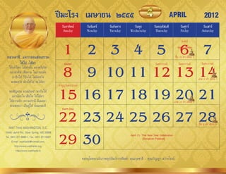 ปีมะโรง เมษายน ๒๕๕๕                                                                      APRIL                            2012
                                                วันอาทิตย์          วันจันทร์       วันอังคาร         วันพุธ           วันพฤหัสบดี              วันศุกร์              วันเสาร์
                                                 Sunday             Monday          Tuesday         Wednesday           Thursday                Friday               Saturday



                                              1 2 3 4 5 6 7
                                                                                                                                                 วันจักรี
                                                                                                                                             Good Friday


 หลวงตาชี...แจกกลอนสอนธรรม                                                                                                                 ขึ้น 15 ค�่ำ เดือน 5
             ให้ไป -ได้มา

                                              8 9 10 11 12 13 14
                                                  Easter                                                                วันสงกรำนต์           วันสงกรำนต์           วันสงกรำนต์
   ให้เท่ำไหร่ ได้เท่ำนั้น อย่ำหวั่นจิต
   อย่ำมัวคิด เสีียดำย ในภำยหลัง
     เรำยิ่งให้ ก็ยิ่งได้ ไม่ผิดหวัง                                                                                                                              แรม 8 ค�่ำ เดือน 5
    จะสมหวัง ต้องให้ไป จะได้มำ


                                             15 16 17 18 19 20 21
                                             ท�ำบุญวันสงกรำนต์
   ขอเชิญชวน มวลประชำ พำกันให้
     อย่ำน้อยใจ เสียใจ ให้ใฝ่หำ
   ให้ควำมรัก ควำมปรำนี มีเมตตำ                                                                                                           แรม 14 ค�่ำ เดือน 5
   พระสอนว่ำ เป็นผู้ให้ นั่นแหละดี

                                             22 23 24 25 26 27 28
                                                Earth Day




                                                                                                                                                                  ขึ้น 8 ค�่ำ เดือน 6
   WAT THAI WASHINGTON, D.C.


                                             29 30
13440 Layhill Rd., Silver Spring, MD 20906
                                                                                                    April 15: Thai New Year Celebration
Tel. (301) 871-8660-1, Fax. (301) 871-5007                                                                     (Songkran Festival)
      E-mail: watthaidc@hotmail.com,
         http://www.watthaidc.org,
          http://www.watthaidc.tv

                                                                 ขออนุโมทนำเจ้ำภำพอุปถัมภ์กำรพิมพ์: คุณกุลชำติ - คุณกัญญำ สว่ำงโรจน์
 