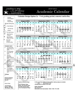 [
                               Calendar Design Option 2a – 9 wk grading period, semester end in Dec.
           Grading
           Period Begins

]          Grading
           Period Ends                 August 2010                       September 2010                              October 2010
                           S     M      T   W    TH    F    S      S    M     T    W     TH     F    S     S     M       T   W    TH    F      S
       State Testing Day
                           1     2      3   4    5     6    7                1  2   3   4                                               1      2
E         Early Release                                             5 H 7 8     9 10 11                     3 4    5 6             7    8      9
RT                          8   NT NT NT NT NT 14                  12 13 14 15 16 17 18                    10 P 12 13             14   15 ]   16
           Re-Test Day     15   16 P P P      P 21
H                                                                  19 20 21 222324 25                  17 [18 RT RT           RT    RT    23
           Holiday         22   [23 24 25 26 27 28
                                                                   26 27 28 29 30                          24 25 26 27            28   29     30
L        HS Late Arrival   29   30 31
                                                                                   STU 21 TCH 21 PD 0      31       STU 20       TCH 21 PD 1
NT       New Teacher                         STU 7 TCH 11 PD 4                                             pdPDPDnPDPD
         Training
W        Bad Weather              November 2010                          December 2010                               January 2011
         Make-Up Days      S     M      T   W    TH    F    S      S    M     T    W     TH     F    S     S     M       T   W    TH    F      S
P       Prof. Dev.                1    2  3       4  5      6                      1     2   3   4                                             H
        Teacher
        In-service Day      7     8    9 10      11 12     13       5 6   7        8     9 10 11           H P [4             5   6     7      8
                           14     15   16 17     18 19     20      12 13 14        15    16 17] 18          9 10 11          12 13     14     15
                           21     22   23 H      H H       27      19 H H           H    H H H             16 H 18           19 20     21     22
    STUDENT DAYS           28    29    30                          H H H           H      H H              23 24 25           26 27    28     29
    • First Semester                        STU 19 TCH 19 PD 0                     STU 13 TCH 13 PD 0      30 31             STU 19 TCH 20 PD 1
       Begins Aug. 00,
       2010
    • First Semester
       Ends 000. 00,                 February 2011                          March 2011                                   April 2011
       2010                S     M      T   W    TH    F    S      S    M     T    W     TH     F    S     S     M       T   W    TH    F     S
    • Second                                                               1 RT RT RT 5                                                 1      2
       Semester                  1          2    3     4 5
       Begins 000. 00,      6  7 8          9    10   11 12         6 7 8 9 10 11] 12                       3 4 5 6               7     8      9
       2011                13 14 15         16   17   18 19        13 H H H     H   H 19                   10 11 12 13           14    15     16
    • Second                                                       20 [21 22 23 24 25 26                   17 18 19 20           21     H     23
       Semester Ends
                           20 21 22         23   24   25 26
       000. 0, 2011        27 28            STU 20 TCH 20 PD 0     27 28 29 30 31                          24 25 26 27           28    29     30
    • First Day of                                                                 STU 18 TCH 18 PD 0                        STU 20 TCH 20 PD 0
       Instruction
       Begins Aug. 00,
       2010                             May 2011                             June 2011                                   July 2010
    • Last Day of          S     M      T   W    TH    F    S      S    M     T    W    TH     F     S     S     M       T   W    TH    F      S
       Instruction
       Ends June 0,        1     2      3   4    5     6   7                     1 2]          P     4                                  1   2
       2011
                                                                    5 6       7 8 9           10    11      3 H   5 6    7              8   9
    Holidays               8     9      10 11    12   13 14        12 13      14 15 16        17    18     10 RT RT RT RT               15 16
    •                                                              19 20      21 22 23        24    25     17 18 19 20 21              22 23
                           15 16        RT 18 19 20 21             26 27      RT RT 30                     24 25 26 27 28              29 30
    Student Holidays
    for Teacher In-        22 23        24 25 26 27 28                               STU 2 TCH 3 PD 0      31        STU 0 TCH 0 PD 0
    Service
    •
                               Teacher In-Service Days           In the event that additional bad weather make-up days are needed,
    District Rally:            •                                        And         will be given first
                               Fall, 85 Teacher Days             consideration as dates to be used.
    Fall, 80 Days              Spring, 102 Teacher Days
    Spring, 100 Days           187 Total Teacher Days            EARLY RELEASE:
    180 Student Days           6 Prof. Development Days          All campuses –
                               •                                 Elementary and Intermediate: 10/23, 11/20, 1/15, 3/26
 
