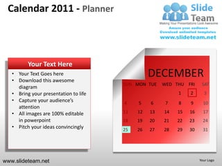 Calendar 2011 - Planner



          Your Text Here
   • Your Text Goes here
   • Download this awesome
                                                 DECEMBER
                                       SUN MON TUE    WED THU FRI     SAT
     diagram
   • Bring your presentation to life                       1    2      3
   • Capture your audience’s           4    5    6     7   8    9      10
     attention
   • All images are 100% editable      11   12   13   14   15   16     17
     in powerpoint                     18   19   20   21   22   23     24
   • Pitch your ideas convincingly     25   26   27   28   29   30     31




www.slideteam.net                                                    Your Logo
 