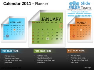 Calendar 2011 - Planner


               FEBRUARY
                                                       JANUARY
                                         SUN      MON TUE    WED    THU      FRI   SAT                 MARCH
    SUN MON     TUE WED THU FRI SAT                                                          SUN MON   TUE WED THU FRI SAT
                                                                                   1
                 1   2     3   4    5                                                                  1    2     3     4   5

    6      7     8   9    10   11   12   2         3    4      5      6       7     8        6    7    8    9    10    11   12
    13    14    15   16   17   18   19                                                       13   14   15   16   17    18   19
                                         9        10   11     12     13       14   15
    20    21    22   23   24   25   26                                                       20   21   22   23   24    25   26
    27    28                             16       17   18     19     20       21   22        27   28   29   30   31

                                         23       24   25     26     27       28   29
                                         30       31




PUT TEXT HERE                                 PUT TEXT HERE                              PUT TEXT HERE
•       Put text here.                        •   Put text here.                         •    Put text here.
•       Your text goes here.                  •   Your text goes here.                   •    Your text goes here.
•       Put text here. Your text              •   Put text here. Your text               •    Put text here. Your text
        goes here.                                goes here.                                  goes here.


www.slideteam.net                                                                                                     Your Logo
 