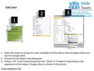 Edit Color

                                         2                           3
            1




1. Select the shape to change the color and Right click the object( click any object which you
   want to change color)
2. Choose Format Shape in the dialog box.
3. Choose “Fill” in the Format Shape box then “Solid” or “Gradient” depending on the
   appearance of the object. Change colour as shown in the picture.
www.slideteam.net
 