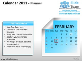 Calendar 2011 - Planner



          Your Text Here
   • Your Text Goes here
   • Download this awesome
                                                 FEBRUARY
                                       SUN MON TUE    WED THU FRI     SAT
     diagram
   • Bring your presentation to life             1     2   3    4      5
   • Capture your audience’s           6    7    8     9   10   11     12
     attention
   • All images are 100% editable      13   14   15   16   17   18     19
     in powerpoint                     20   21   22   23   24   25     26
   • Pitch your ideas convincingly     27   28




www.slideteam.net                                                    Your Logo
 