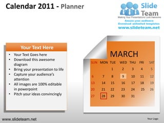 Calendar 2011 - Planner



          Your Text Here
   • Your Text Goes here
   • Download this awesome
                                                 MARCH
                                       SUN MON TUE    WED THU FRI     SAT
     diagram
   • Bring your presentation to life             1     2   3    4      5
   • Capture your audience’s           6    7    8     9   10   11     12
     attention
   • All images are 100% editable      13   14   15   16   17   18     19
     in powerpoint                     20   21   22   23   24   25     26
   • Pitch your ideas convincingly     27   28   29   30   31




www.slideteam.net                                                    Your Logo
 