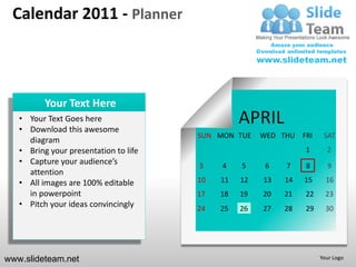 Calendar 2011 - Planner



          Your Text Here
   • Your Text Goes here
   • Download this awesome
                                                 APRIL
                                       SUN MON TUE    WED THU FRI     SAT
     diagram
   • Bring your presentation to life                            1      2
   • Capture your audience’s           3    4    5     6   7    8      9
     attention
   • All images are 100% editable      10   11   12   13   14   15     16
     in powerpoint                     17   18   19   20   21   22     23
   • Pitch your ideas convincingly     24   25   26   27   28   29     30




www.slideteam.net                                                    Your Logo
 