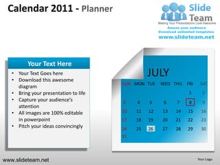 Calendar 2011 - Planner



          Your Text Here
   • Your Text Goes here
   • Download this awesome
                                                 JULY
                                       SUN MON TUE    WED THU FRI     SAT
     diagram
   • Bring your presentation to life                            1      2
   • Capture your audience’s           3    4    5     6   7    8      9
     attention
   • All images are 100% editable      10   11   12   13   14   15     16
     in powerpoint                     17   18   19   20   21   22     23
   • Pitch your ideas convincingly     24   25   26   27   28   29     30
                                       31



www.slideteam.net                                                    Your Logo
 