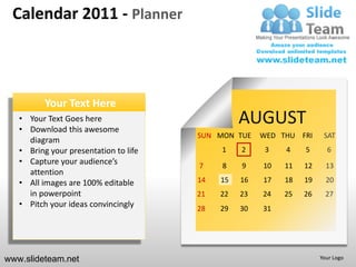 Calendar 2011 - Planner



          Your Text Here
   • Your Text Goes here
   • Download this awesome
                                                 AUGUST
                                       SUN MON TUE    WED THU FRI     SAT
     diagram
   • Bring your presentation to life        1    2     3   4    5      6
   • Capture your audience’s           7    8    9    10   11   12     13
     attention
   • All images are 100% editable      14   15   16   17   18   19     20
     in powerpoint                     21   22   23   24   25   26     27
   • Pitch your ideas convincingly     28   29   30   31




www.slideteam.net                                                    Your Logo
 