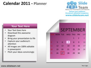 Calendar 2011 - Planner



          Your Text Here
   • Your Text Goes here
   • Download this awesome
                                                 SEPTEMBER
                                       SUN MON TUE    WED THU FRI     SAT
     diagram
   • Bring your presentation to life                       1    2      3
   • Capture your audience’s           4    5    6     7   8    9      10
     attention
   • All images are 100% editable      11   12   13   14   15   16     17
     in powerpoint                     18   19   20   21   22   23     24
   • Pitch your ideas convincingly     25   26   27   28   29   30




www.slideteam.net                                                    Your Logo
 