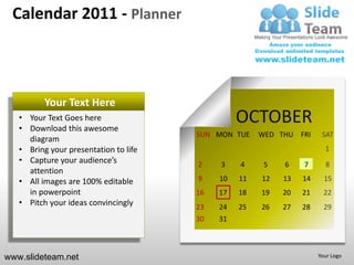 Calendar 2011 - Planner



          Your Text Here
   • Your Text Goes here
   • Download this awesome
                                                 OCTOBER
                                       SUN MON TUE    WED THU FRI     SAT
     diagram
   • Bring your presentation to life                                   1
   • Capture your audience’s           2    3    4     5   6    7      8
     attention
   • All images are 100% editable      9    10   11   12   13   14     15
     in powerpoint                     16   17   18   19   20   21     22
   • Pitch your ideas convincingly     23   24   25   26   27   28     29
                                       30   31



www.slideteam.net                                                    Your Logo
 