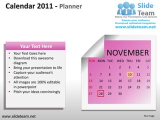 Calendar 2011 - Planner



          Your Text Here
   • Your Text Goes here
   • Download this awesome
                                                 NOVEMBER
                                       SUN MON TUE    WED THU FRI     SAT
     diagram
   • Bring your presentation to life             1     2   3    4      5
   • Capture your audience’s           6    7    8     9   10   11     12
     attention
   • All images are 100% editable      13   14   15   16   17   18     19
     in powerpoint                     20   21   22   23   24   25     26
   • Pitch your ideas convincingly     27   28   29   30




www.slideteam.net                                                    Your Logo
 