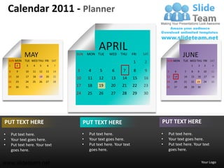 Calendar 2011 - Planner


                                                       APRIL
               MAY                       SUN      MON TUE    WED    THU      FRI   SAT                 JUNE
    SUN MON     TUE WED THU FRI SAT                                                          SUN MON   TUE WED THU FRI SAT
                                                                              1    2
    1      2     3   4    5    6    7                                                                       1    2     3    4

    8      9    10   11   12   13   14   3        4     5      6      7       8     9        5    6    7    8    9     10   11
    15    16    17   18   19   20   21                                                       12   13   14   15   16    17   18
                                         10       11   12     13     14      15    16
    22    23    24   25   26   27   28                                                       19   20   21   22   23    24   25
    29    30    31                       17       18   19     20     21      22    23        26   27   28   29   30

                                         24       25   26     27     28      29    30




PUT TEXT HERE                                 PUT TEXT HERE                              PUT TEXT HERE
•       Put text here.                        •   Put text here.                         •    Put text here.
•       Your text goes here.                  •   Your text goes here.                   •    Your text goes here.
•       Put text here. Your text              •   Put text here. Your text               •    Put text here. Your text
        goes here.                                goes here.                                  goes here.


www.slideteam.net                                                                                                     Your Logo
 