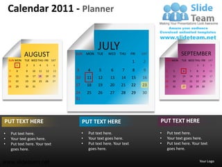 Calendar 2011 - Planner


                                                       JULY                                            SEPTEMBER
               AUGUST                    SUN      MON TUE    WED    THU      FRI   SAT
    SUN MON     TUE WED THU FRI SAT                                                          SUN MON   TUE WED THU FRI SAT
                                                                              1    2
           1     2   3    4    5    6                                                                            1      2   3

    7      8     9   10   11   12   13   3        4     5      6      7       8     9        4    5    6    7    8      9   10
    14    15    16   17   18   19   20                                                       11   12   13   14   15    16   17
                                         10       11   12     13     14      15    16
    21    22    23   24   25   26   27                                                       18   19   20   21   22    23   24
    28    29    30   31                  17       18   19     20     21      22    23        25   26   27   28   29    30

                                         24       25   26     27     28      29    30
                                         31




PUT TEXT HERE                                 PUT TEXT HERE                              PUT TEXT HERE
•       Put text here.                        •   Put text here.                         •    Put text here.
•       Your text goes here.                  •   Your text goes here.                   •    Your text goes here.
•       Put text here. Your text              •   Put text here. Your text               •    Put text here. Your text
        goes here.                                goes here.                                  goes here.


www.slideteam.net                                                                                                     Your Logo
 