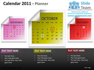 Calendar 2011 - Planner


                                                       OCTOBER
               NOVEMBER                  SUN      MON TUE    WED    THU      FRI   SAT                 DECEMBER
    SUN MON     TUE WED THU FRI SAT                                                          SUN MON   TUE WED THU FRI SAT
                                                                                   1
                 1   2    3    4    5                                                                            1      2   3

    6      7     8   9    10   11   12   2        3     4      5      6       7     8        4    5    6    7    8      9   10
    13    14    15   16   17   18   19                                                       11   12   13   14   15    16   17
                                         9        10   11     12     13      14    15
    20    21    22   23   24   25   26                                                       18   19   20   21   22    23   24
    27    28    29   30                  16       17   18     19     20      21    22        25   26   27   28   29    30   31

                                         23       24   25     26     27      28    29
                                         30       31



PUT TEXT HERE                                 PUT TEXT HERE                              PUT TEXT HERE
•       Put text here.                        •   Put text here.                         •    Put text here.
•       Your text goes here.                  •   Your text goes here.                   •    Your text goes here.
•       Put text here. Your text              •   Put text here. Your text               •    Put text here. Your text
        goes here.                                goes here.                                  goes here.


www.slideteam.net                                                                                                     Your Logo
 
