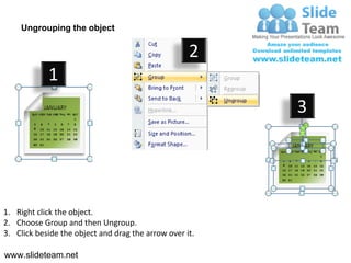 Ungrouping the object

                                                    2
            1
                                                         3




1. Right click the object.
2. Choose Group and then Ungroup.
3. Click beside the object and drag the arrow over it.

www.slideteam.net
 