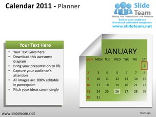 Calendar 2011 - Planner



          Your Text Here
   • Your Text Goes here
   • Download this awesome
                                                 JANUARY
                                       SUN MON TUE    WED THU FRI     SAT
     diagram
   • Bring your presentation to life                                   1
   • Capture your audience’s           2    3    4     5   6    7      8
     attention
   • All images are 100% editable      9    10   11   12   13   14     15
     in powerpoint                     16   17   18   19   20   21     22
   • Pitch your ideas convincingly     23   24   25   26   27   28     29
                                       30   31



www.slideteam.net                                                    Your Logo
 