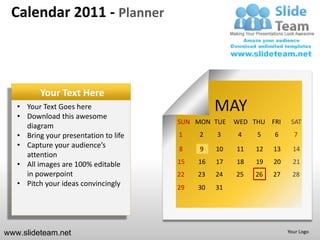 Calendar 2011 - Planner



          Your Text Here
   • Your Text Goes here
   • Download this awesome
                                                 MAY
                                       SUN MON TUE    WED THU FRI     SAT
     diagram
   • Bring your presentation to life   1    2    3     4   5    6      7
   • Capture your audience’s           8    9    10   11   12   13     14
     attention
   • All images are 100% editable      15   16   17   18   19   20     21
     in powerpoint                     22   23   24   25   26   27     28
   • Pitch your ideas convincingly     29   30   31




www.slideteam.net                                                    Your Logo
 