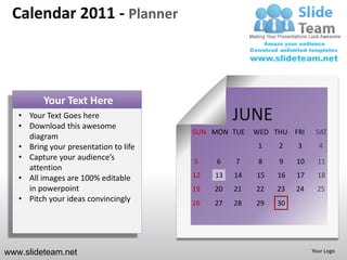 Calendar 2011 - Planner



          Your Text Here
   • Your Text Goes here
   • Download this awesome
                                                 JUNE
                                       SUN MON TUE    WED THU FRI     SAT
     diagram
   • Bring your presentation to life                   1   2    3      4
   • Capture your audience’s           5    6    7     8   9    10     11
     attention
   • All images are 100% editable      12   13   14   15   16   17     18
     in powerpoint                     19   20   21   22   23   24     25
   • Pitch your ideas convincingly     26   27   28   29   30




www.slideteam.net                                                    Your Logo
 