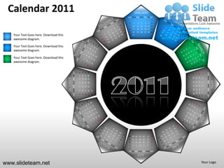 Calendar 2011                                                                                                                  JANUARY
                                                                                                                   SUN MON TUE WED THU FRI SAT
                                                                                                                                                                  1
                                                                                                                    2       3       4        5        6       7   8
                                                                                                                    9   10          11 12            13 14 15
                                                                                                                   16   17          18 19            20 21 22
                                                                                                                   23   24          25 26            27 28 29
   Your Text Goes here. Download this                                                                               30 31

   awesome diagram.

   Your Text Goes here. Download this
   awesome diagram.

   Your Text Goes here. Download this
   awesome diagram.


                                                  SUN MON TUE WED THU FRI SAT




                                                                                                   27 28 29
                                                                                        13 14 15
                                                                                        20 21 22
                                                                                1
                                                                                    8




                                                                                                                                                                                              SUN MON TUE WED THU FRI SAT
                                                                                                                                                                       24
                                                                                                                                                                            17
                                                                                                                                                                                 10
                                                                                                                                                                                      3
                                                                                    7




                                                                                                                                                                       25
                                                                                                                                                                            18
                                                                                                                                                                                 11
                                        OCTOBER




                                                                                                                                                                                      4
                                                                                    6




                                                                                                                                                                                                                            APRIL
                                                                                                                                                                       19 20
                                                                                                                                                                                 12
                                                                                                                                                                       26 27



                                                                                                                                                                                      5
                                                                                                   26
                                                                                        12
                                                                                             19
                                                                                    5




                                                                                                                                                                                 13
                                                                                                                                                                                      6
                                                                                        11
                                                                                             18
                                                                                                   25
                                                                                    4




                                                                                                                                                                       28 29 30
                                                                                                                                                                       21 22 23
                                                                                                                                                                       14 15 16
                                                                                                                                                                        7 8 9
                                                                                                              31
                                                                                        10
                                                                                             17
                                                                                                   24
                                                                                    3




                                                                                                                                                                                          1
                                                                                                              30
                                                                                             16
                                                                                                   23
                                                                                    2
                                                                                        9




                                                                                                                                                                                          2
                                                                                                                                                                  31
                                                                                                                    28 29 30            27       26       25      24
                                                                                                                    21 22 23            20       19       18      17
                                                                                                                    14 15 16            13       12       11      10
                                                                                                                    9   8       7       6        5        4       3
                                                                                                                    2   1
                                                                                                                   SUN MON TUE WED THU FRI SAT
                                                                                                                                    JULY

www.slideteam.net                                                                                                                                                                     Your Logo
 