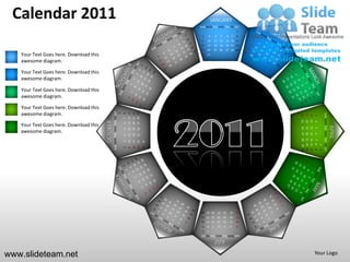 Calendar 2011                                                                                                                  JANUARY
                                                                                                                   SUN MON TUE WED THU FRI SAT
                                                                                                                                                                  1
                                                                                                                    2       3       4        5        6       7   8
                                                                                                                    9   10          11 12            13 14 15
                                                                                                                   16   17          18 19            20 21 22
                                                                                                                   23   24          25 26            27 28 29
   Your Text Goes here. Download this                                                                               30 31

   awesome diagram.

   Your Text Goes here. Download this
   awesome diagram.

   Your Text Goes here. Download this
   awesome diagram.

   Your Text Goes here. Download this
   awesome diagram.                               SUN MON TUE WED THU FRI SAT




                                                                                                   27 28 29
                                                                                        13 14 15
                                                                                        20 21 22
                                                                                1
                                                                                    8




                                                                                                                                                                                              SUN MON TUE WED THU FRI SAT
                                                                                                                                                                       24
                                                                                                                                                                            17
                                                                                                                                                                                 10
                                                                                                                                                                                      3
                                                                                    7




                                                                                                                                                                       25
                                                                                                                                                                            18
                                                                                                                                                                                 11
                                        OCTOBER




                                                                                                                                                                                      4
   Your Text Goes here. Download this                                               6




                                                                                                                                                                                                                            APRIL
                                                                                                                                                                       19 20
                                                                                                                                                                                 12
                                                                                                                                                                       26 27



                                                                                                                                                                                      5
                                                                                                   26
                                                                                        12
                                                                                             19
                                                                                    5

   awesome diagram.




                                                                                                                                                                                 13
                                                                                                                                                                                      6
                                                                                        11
                                                                                             18
                                                                                                   25
                                                                                    4




                                                                                                                                                                       28 29 30
                                                                                                                                                                       21 22 23
                                                                                                                                                                       14 15 16
                                                                                                                                                                        7 8 9
                                                                                                              31
                                                                                        10
                                                                                             17
                                                                                                   24
                                                                                    3




                                                                                                                                                                                          1
                                                                                                              30
                                                                                             16
                                                                                                   23
                                                                                    2
                                                                                        9




                                                                                                                                                                                          2
                                                                                                                                                                  31
                                                                                                                    28 29 30            27       26       25      24
                                                                                                                    21 22 23            20       19       18      17
                                                                                                                    14 15 16            13       12       11      10
                                                                                                                    9   8       7       6        5        4       3
                                                                                                                    2   1
                                                                                                                   SUN MON TUE WED THU FRI SAT
                                                                                                                                    JULY

www.slideteam.net                                                                                                                                                                     Your Logo
 