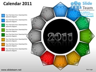 Calendar 2011                                                                                                                  JANUARY
                                                                                                                   SUN MON TUE WED THU FRI SAT
                                                                                                                                                                  1
                                                                                                                    2       3       4        5        6       7   8
                                                                                                                    9   10          11 12            13 14 15
                                                                                                                   16   17          18 19            20 21 22
                                                                                                                   23   24          25 26            27 28 29
   Your Text Goes here. Download this                                                                               30 31

   awesome diagram.

   Your Text Goes here. Download this
   awesome diagram.

   Your Text Goes here. Download this
   awesome diagram.

   Your Text Goes here. Download this
   awesome diagram.                               SUN MON TUE WED THU FRI SAT




                                                                                                   27 28 29
                                                                                        13 14 15
                                                                                        20 21 22
                                                                                1
                                                                                    8




                                                                                                                                                                                              SUN MON TUE WED THU FRI SAT
                                                                                                                                                                       24
                                                                                                                                                                            17
                                                                                                                                                                                 10
                                                                                                                                                                                      3
                                                                                    7




                                                                                                                                                                       25
                                                                                                                                                                            18
                                                                                                                                                                                 11
                                        OCTOBER




                                                                                                                                                                                      4
   Your Text Goes here. Download this                                               6




                                                                                                                                                                                                                            APRIL
                                                                                                                                                                       19 20
                                                                                                                                                                                 12
                                                                                                                                                                       26 27



                                                                                                                                                                                      5
                                                                                                   26
                                                                                        12
                                                                                             19
                                                                                    5

   awesome diagram.




                                                                                                                                                                                 13
                                                                                                                                                                                      6
                                                                                        11
                                                                                             18
                                                                                                   25
                                                                                    4




                                                                                                                                                                       28 29 30
                                                                                                                                                                       21 22 23
                                                                                                                                                                       14 15 16
                                                                                                                                                                        7 8 9
   Your Text Goes here. Download this                                                                         31
                                                                                        10
                                                                                             17
                                                                                                   24
                                                                                    3




                                                                                                                                                                                          1
                                                                                                              30
                                                                                             16
                                                                                                   23


   awesome diagram.
                                                                                    2
                                                                                        9




                                                                                                                                                                                          2
   Your Text Goes here. Download this
   awesome diagram.

   Your Text Goes here. Download this
   awesome diagram.



                                                                                                                                                                  31
                                                                                                                    28 29 30            27       26       25      24
                                                                                                                    21 22 23            20       19       18      17
                                                                                                                    14 15 16            13       12       11      10
                                                                                                                    9   8       7       6        5        4       3
                                                                                                                    2   1
                                                                                                                   SUN MON TUE WED THU FRI SAT
                                                                                                                                    JULY

www.slideteam.net                                                                                                                                                                     Your Logo
 