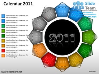 Calendar 2011                                                                                                                  JANUARY
                                                                                                                   SUN MON TUE WED THU FRI SAT
                                                                                                                                                                  1
                                                                                                                    2       3       4        5        6       7   8
                                                                                                                    9   10          11 12            13 14 15
                                                                                                                   16   17          18 19            20 21 22
                                                                                                                   23   24          25 26            27 28 29
   Your Text Goes here. Download this                                                                               30 31

   awesome diagram.

   Your Text Goes here. Download this
   awesome diagram.

   Your Text Goes here. Download this
   awesome diagram.

   Your Text Goes here. Download this
   awesome diagram.                               SUN MON TUE WED THU FRI SAT




                                                                                                   27 28 29
                                                                                        13 14 15
                                                                                        20 21 22
                                                                                1
                                                                                    8




                                                                                                                                                                                              SUN MON TUE WED THU FRI SAT
                                                                                                                                                                       24
                                                                                                                                                                            17
                                                                                                                                                                                 10
                                                                                                                                                                                      3
                                                                                    7




                                                                                                                                                                       25
                                                                                                                                                                            18
                                                                                                                                                                                 11
                                        OCTOBER




                                                                                                                                                                                      4
   Your Text Goes here. Download this                                               6




                                                                                                                                                                                                                            APRIL
                                                                                                                                                                       19 20
                                                                                                                                                                                 12
                                                                                                                                                                       26 27



                                                                                                                                                                                      5
                                                                                                   26
                                                                                        12
                                                                                             19
                                                                                    5

   awesome diagram.




                                                                                                                                                                                 13
                                                                                                                                                                                      6
                                                                                        11
                                                                                             18
                                                                                                   25
                                                                                    4




                                                                                                                                                                       28 29 30
                                                                                                                                                                       21 22 23
                                                                                                                                                                       14 15 16
                                                                                                                                                                        7 8 9
   Your Text Goes here. Download this                                                                         31
                                                                                        10
                                                                                             17
                                                                                                   24
                                                                                    3




                                                                                                                                                                                          1
                                                                                                              30
                                                                                             16
                                                                                                   23


   awesome diagram.
                                                                                    2
                                                                                        9




                                                                                                                                                                                          2
   Your Text Goes here. Download this
   awesome diagram.

   Your Text Goes here. Download this
   awesome diagram.
   Your Text Goes here. Download this
   awesome diagram.
                                                                                                                                                                  31
                                                                                                                    28 29 30            27       26       25      24
                                                                                                                    21 22 23            20       19       18      17
                                                                                                                    14 15 16            13       12       11      10
                                                                                                                    9   8       7       6        5        4       3
                                                                                                                    2   1
                                                                                                                   SUN MON TUE WED THU FRI SAT
                                                                                                                                    JULY

www.slideteam.net                                                                                                                                                                     Your Logo
 