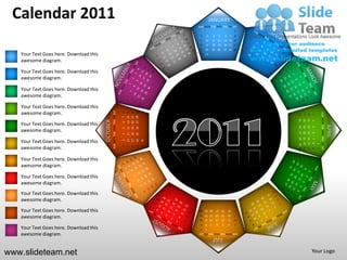 Calendar 2011                                                                                                                  JANUARY
                                                                                                                   SUN MON TUE WED THU FRI SAT
                                                                                                                                                                  1
                                                                                                                    2       3       4        5        6       7   8
                                                                                                                    9   10          11 12            13 14 15
                                                                                                                   16   17          18 19            20 21 22
                                                                                                                   23   24          25 26            27 28 29
   Your Text Goes here. Download this                                                                               30 31

   awesome diagram.

   Your Text Goes here. Download this
   awesome diagram.

   Your Text Goes here. Download this
   awesome diagram.

   Your Text Goes here. Download this
   awesome diagram.                               SUN MON TUE WED THU FRI SAT




                                                                                                   27 28 29
                                                                                        13 14 15
                                                                                        20 21 22
                                                                                1
                                                                                    8




                                                                                                                                                                                              SUN MON TUE WED THU FRI SAT
                                                                                                                                                                       24
                                                                                                                                                                            17
                                                                                                                                                                                 10
                                                                                                                                                                                      3
                                                                                    7




                                                                                                                                                                       25
                                                                                                                                                                            18
                                                                                                                                                                                 11
                                        OCTOBER




                                                                                                                                                                                      4
   Your Text Goes here. Download this                                               6




                                                                                                                                                                                                                            APRIL
                                                                                                                                                                       19 20
                                                                                                                                                                                 12
                                                                                                                                                                       26 27



                                                                                                                                                                                      5
                                                                                                   26
                                                                                        12
                                                                                             19
                                                                                    5

   awesome diagram.




                                                                                                                                                                                 13
                                                                                                                                                                                      6
                                                                                        11
                                                                                             18
                                                                                                   25
                                                                                    4




                                                                                                                                                                       28 29 30
                                                                                                                                                                       21 22 23
                                                                                                                                                                       14 15 16
                                                                                                                                                                        7 8 9
   Your Text Goes here. Download this                                                                         31
                                                                                        10
                                                                                             17
                                                                                                   24
                                                                                    3




                                                                                                                                                                                          1
                                                                                                              30
                                                                                             16
                                                                                                   23


   awesome diagram.
                                                                                    2
                                                                                        9




                                                                                                                                                                                          2
   Your Text Goes here. Download this
   awesome diagram.

   Your Text Goes here. Download this
   awesome diagram.
   Your Text Goes here. Download this
   awesome diagram.
                                                                                                                                                                  31

   Your Text Goes here. Download this                                                                               28 29 30            27       26       25      24
                                                                                                                    21 22 23            20       19       18      17
   awesome diagram.                                                                                                 14 15 16            13       12       11      10
                                                                                                                    9   8       7       6        5        4       3
   Your Text Goes here. Download this                                                                               2   1

   awesome diagram.                                                                                                SUN MON TUE WED THU FRI SAT
                                                                                                                                    JULY

www.slideteam.net                                                                                                                                                                     Your Logo
 