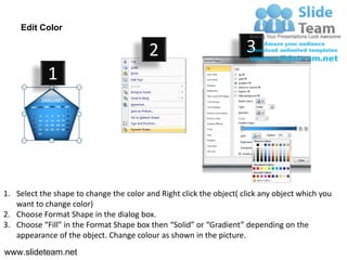 Edit Color

                                         2                           3
            1




1. Select the shape to change the color and Right click the object( click any object which you
   want to change color)
2. Choose Format Shape in the dialog box.
3. Choose “Fill” in the Format Shape box then “Solid” or “Gradient” depending on the
   appearance of the object. Change colour as shown in the picture.
www.slideteam.net
 
